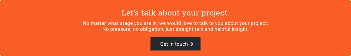 Let's talk about your project. No matter what stage you are in, we would love to talk. No pressure, no obligation. Just straight talk and helpful insight.